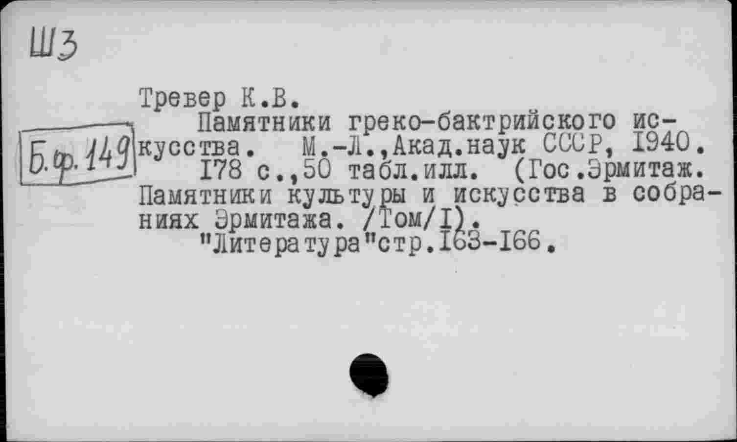 ﻿шз

Тревер К.В.
Памятники греко-бактрийского искусства. М.-Л.,Акад.наук СССР, 1940.
178 с.,50 табл.илл. (Гос.Эрмитаж. Памятники культуры и искусства в собраниях Эрмитажа. /Том/1).
’’Лит е ра ту ра ”с тр. 163-166.